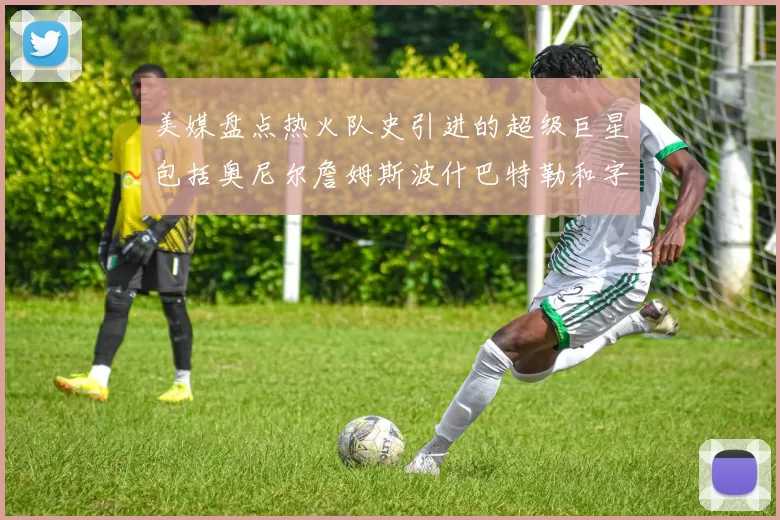 美媒盘点热火队史引进的超级巨星包括奥尼尔詹姆斯波什巴特勒和字母哥