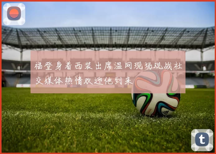 福登身着西装出席温网现场观战社交媒体热情欢迎他到来