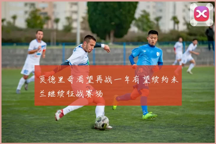 莫德里奇渴望再战一年有望续约米兰继续征战赛场