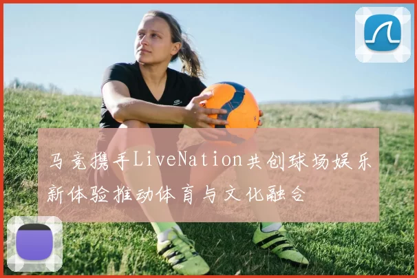 马竞携手LiveNation共创球场娱乐新体验推动体育与文化融合