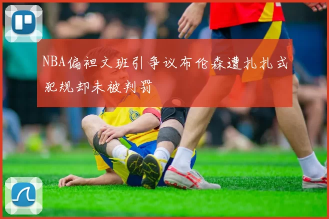 NBA偏袒文班引争议布伦森遭扎扎式犯规却未被判罚