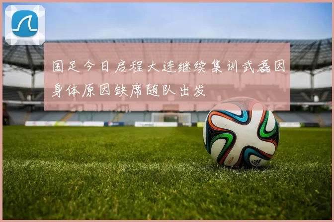 国足今日启程大连继续集训武磊因身体原因缺席随队出发