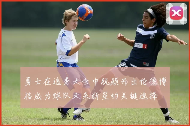 勇士在选秀大会中脱颖而出伦德博格成为球队未来新星的关键选择