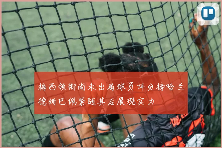 梅西领衔尚未出局球员评分榜哈兰德姆巴佩紧随其后展现实力