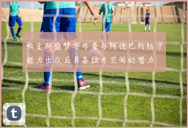 帕金斯盛赞字母哥与阿德巴约防守能力出众且具备拉开空间的潜力