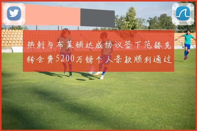 热刺与布莱顿达成协议签下范赫克转会费5200万镑个人条款顺利通过