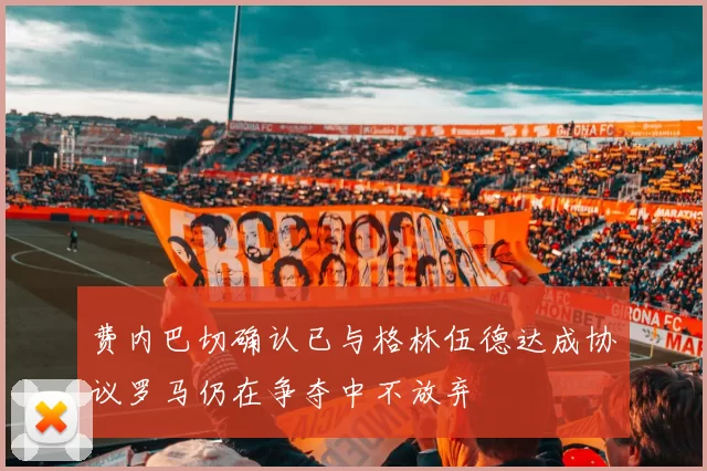 费内巴切确认已与格林伍德达成协议罗马仍在争夺中不放弃