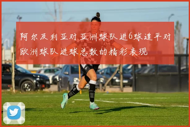 阿尔及利亚对亚洲球队进6球追平对欧洲球队进球总数的精彩表现