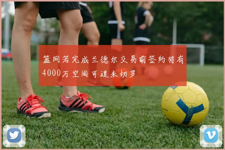 篮网若完成兰德尔交易前签约将有4000万空间可追米切罗
